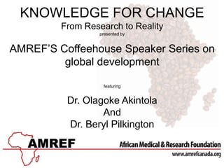 KNOWLEDGE FOR CHANGE
From Research to Reality
presented by
AMREF’S Coffeehouse Speaker Series on
global development
featuring
Dr. Olagoke Akintola
And
Dr. Beryl Pilkington
 