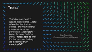 12
12
“I sit down and watch
videos. I take notes. That's
when that inspiration
comes - the moment that
makes sense of my
profession. That instant I
know, for sure, that I've
got it. I know how to win.
It's the moment that my
job becomes truly
meaningful.”
Pep Guardiola
Professional Football Manager
 