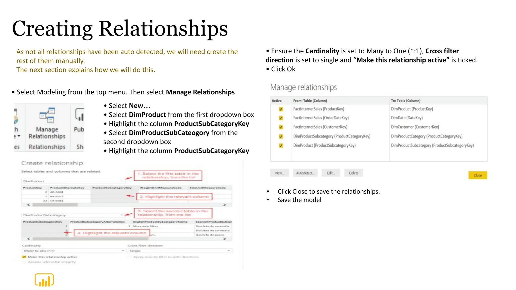 Creating Relationships
As not all relationships have been auto detected, we will need create the
rest of them manually.
The next section explains how we will do this.
• Select New…
• Select DimProduct from the first dropdown box
• Highlight the column ProductSubCategoryKey
• Select DimProductSubCateogory from the
second dropdown box
• Highlight the column ProductSubCategoryKey
• Select Modeling from the top menu. Then select Manage Relationships
• Ensure the Cardinality is set to Many to One (*:1), Cross filter
direction is set to single and “Make this relationship active” is ticked.
• Click Ok
• Click Close to save the relationships.
• Save the model
 
