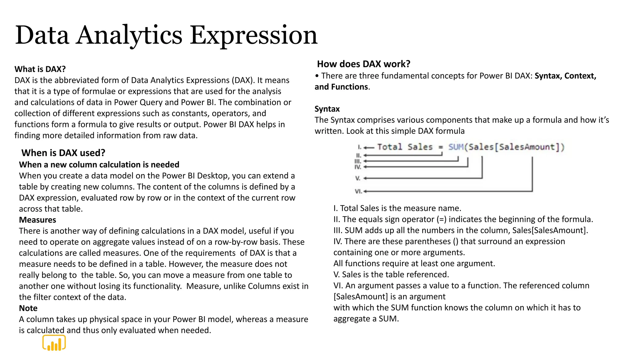 Data Analytics Expression
What is DAX?
DAX is the abbreviated form of Data Analytics Expressions (DAX). It means
that it is a type of formulae or expressions that are used for the analysis
and calculations of data in Power Query and Power BI. The combination or
collection of different expressions such as constants, operators, and
functions form a formula to give results or output. Power BI DAX helps in
finding more detailed information from raw data.
How does DAX work?
• There are three fundamental concepts for Power BI DAX: Syntax, Context,
and Functions.
Syntax
The Syntax comprises various components that make up a formula and how it’s
written. Look at this simple DAX formula
When is DAX used?
When a new column calculation is needed
When you create a data model on the Power BI Desktop, you can extend a
table by creating new columns. The content of the columns is defined by a
DAX expression, evaluated row by row or in the context of the current row
across that table.
Measures
There is another way of defining calculations in a DAX model, useful if you
need to operate on aggregate values instead of on a row-by-row basis. These
calculations are called measures. One of the requirements of DAX is that a
measure needs to be defined in a table. However, the measure does not
really belong to the table. So, you can move a measure from one table to
another one without losing its functionality. Measure, unlike Columns exist in
the filter context of the data.
Note
A column takes up physical space in your Power BI model, whereas a measure
is calculated and thus only evaluated when needed.
I. Total Sales is the measure name.
II. The equals sign operator (=) indicates the beginning of the formula.
III. SUM adds up all the numbers in the column, Sales[SalesAmount].
IV. There are these parentheses () that surround an expression
containing one or more arguments.
All functions require at least one argument.
V. Sales is the table referenced.
VI. An argument passes a value to a function. The referenced column
[SalesAmount] is an argument
with which the SUM function knows the column on which it has to
aggregate a SUM.
 