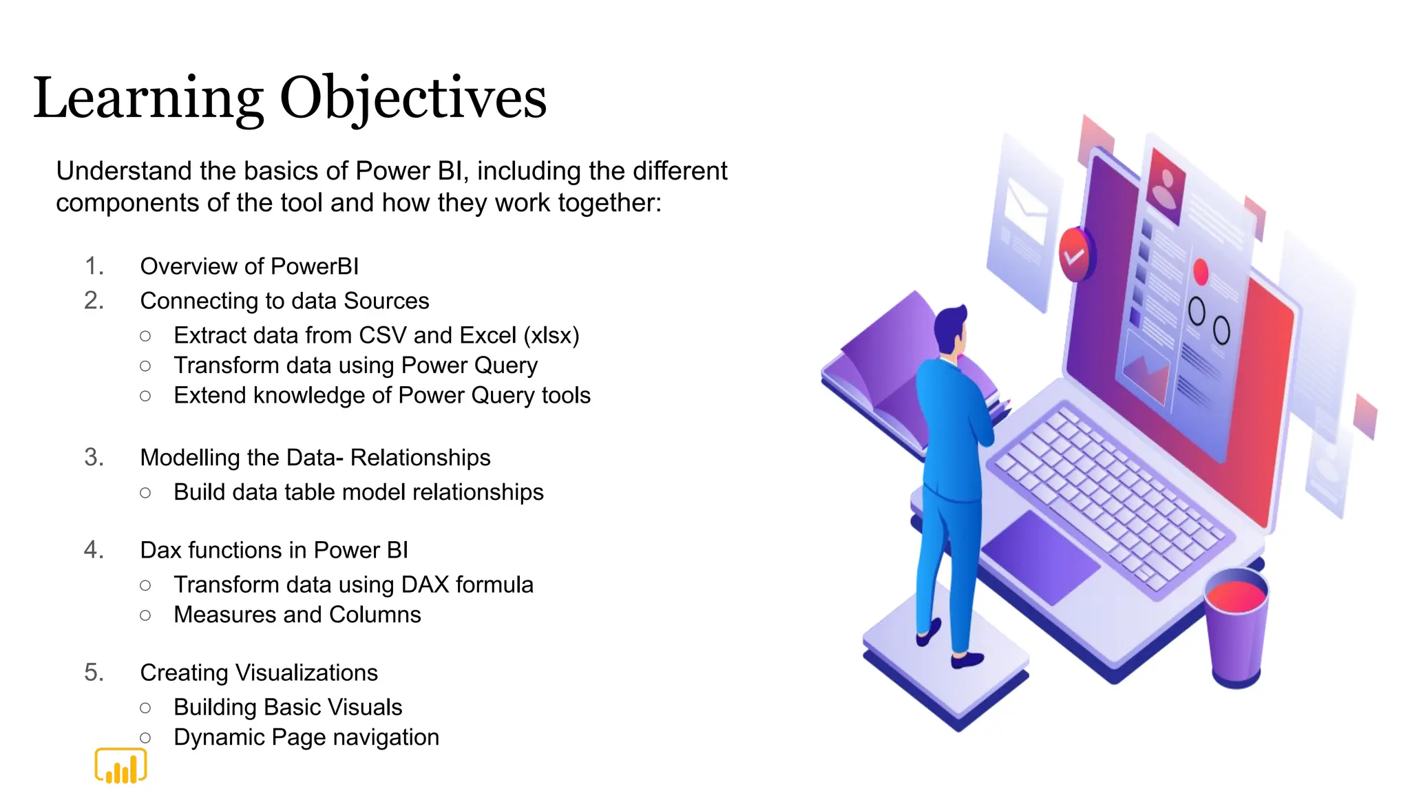 Learning Objectives
1. Overview of PowerBI
2. Connecting to data Sources
○ Extract data from CSV and Excel (xlsx)
○ Transform data using Power Query
○ Extend knowledge of Power Query tools
3. Modelling the Data- Relationships
○ Build data table model relationships
4. Dax functions in Power BI
○ Transform data using DAX formula
○ Measures and Columns
5. Creating Visualizations
○ Building Basic Visuals
○ Dynamic Page navigation
Understand the basics of Power BI, including the different
components of the tool and how they work together:
 