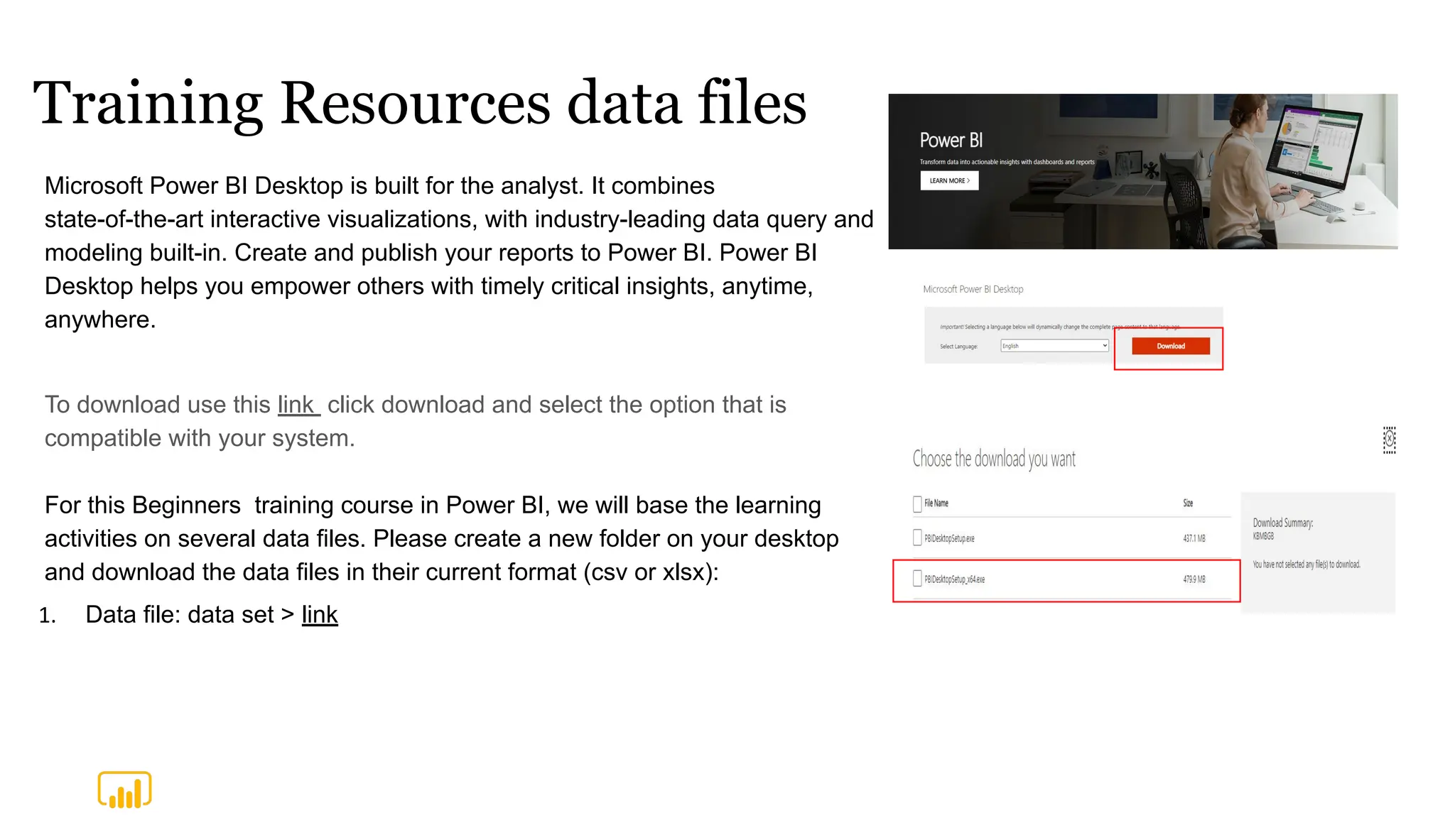 Training Resources data files
For this Beginners training course in Power BI, we will base the learning
activities on several data files. Please create a new folder on your desktop
and download the data files in their current format (csv or xlsx):
1. Data file: data set > link
Microsoft Power BI Desktop is built for the analyst. It combines
state-of-the-art interactive visualizations, with industry-leading data query and
modeling built-in. Create and publish your reports to Power BI. Power BI
Desktop helps you empower others with timely critical insights, anytime,
anywhere.
To download use this link click download and select the option that is
compatible with your system.
 