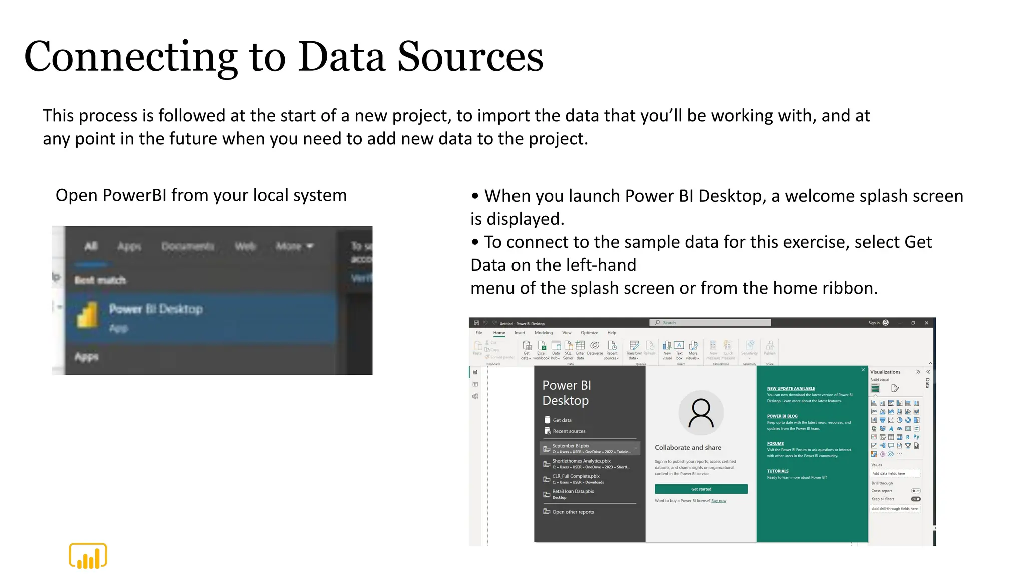 Connecting to Data Sources
This process is followed at the start of a new project, to import the data that you’ll be working with, and at
any point in the future when you need to add new data to the project.
Open PowerBI from your local system • When you launch Power BI Desktop, a welcome splash screen
is displayed.
• To connect to the sample data for this exercise, select Get
Data on the left-hand
menu of the splash screen or from the home ribbon.
 