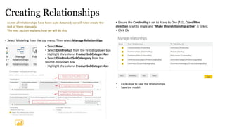 Creating Relationships
As not all relationships have been auto detected, we will need create the
rest of them manually.
The next section explains how we will do this.
• Select New…
• Select DimProduct from the first dropdown box
• Highlight the column ProductSubCategoryKey
• Select DimProductSubCateogory from the
second dropdown box
• Highlight the column ProductSubCategoryKey
• Select Modeling from the top menu. Then select Manage Relationships
• Ensure the Cardinality is set to Many to One (*:1), Cross filter
direction is set to single and “Make this relationship active” is ticked.
• Click Ok
• Click Close to save the relationships.
• Save the model
 