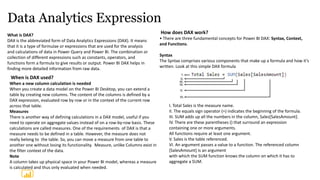 Data Analytics Expression
What is DAX?
DAX is the abbreviated form of Data Analytics Expressions (DAX). It means
that it is a type of formulae or expressions that are used for the analysis
and calculations of data in Power Query and Power BI. The combination or
collection of different expressions such as constants, operators, and
functions form a formula to give results or output. Power BI DAX helps in
finding more detailed information from raw data.
How does DAX work?
• There are three fundamental concepts for Power BI DAX: Syntax, Context,
and Functions.
Syntax
The Syntax comprises various components that make up a formula and how it’s
written. Look at this simple DAX formula
When is DAX used?
When a new column calculation is needed
When you create a data model on the Power BI Desktop, you can extend a
table by creating new columns. The content of the columns is defined by a
DAX expression, evaluated row by row or in the context of the current row
across that table.
Measures
There is another way of defining calculations in a DAX model, useful if you
need to operate on aggregate values instead of on a row-by-row basis. These
calculations are called measures. One of the requirements of DAX is that a
measure needs to be defined in a table. However, the measure does not
really belong to the table. So, you can move a measure from one table to
another one without losing its functionality. Measure, unlike Columns exist in
the filter context of the data.
Note
A column takes up physical space in your Power BI model, whereas a measure
is calculated and thus only evaluated when needed.
I. Total Sales is the measure name.
II. The equals sign operator (=) indicates the beginning of the formula.
III. SUM adds up all the numbers in the column, Sales[SalesAmount].
IV. There are these parentheses () that surround an expression
containing one or more arguments.
All functions require at least one argument.
V. Sales is the table referenced.
VI. An argument passes a value to a function. The referenced column
[SalesAmount] is an argument
with which the SUM function knows the column on which it has to
aggregate a SUM.
 