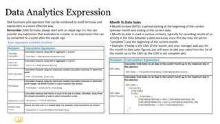 Data Analytics Expression
DAX functions and operators that can be combined to build formulas and
expressions in a more effective way.
Remember: DAX formulas always start with an equal sign (=). You can
provide any expression that evaluates to a scalar, or an expression that can
be converted to a scalar after the equals sign.
Month To Date Sales
• Month-to-date (MTD): a period starting at the beginning of the current
calendar month and ending at the current date.
• Month-to-date is used in various contexts, typically for recording results of an
activity in the time between a date (exclusive since this day may not yet be
"complete") and the beginning of the current month.
• Example: If today is the 15th of the month, and your manager asks you for
the month to date sales figures, you will want to add your sales from the 1st of
the month up to the 14th (as the 15th is not complete yet).
 
