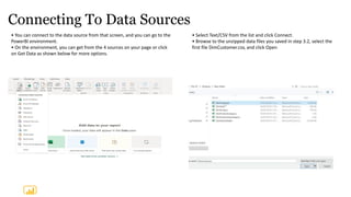 Connecting To Data Sources
• You can connect to the data source from that screen, and you can go to the
PowerBI environment.
• On the environment, you can get from the 4 sources on your page or click
on Get Data as shown below for more options.
• Select Text/CSV from the list and click Connect.
• Browse to the unzipped data files you saved in step 3.2, select the
first file DimCustomer.csv, and click Open
 