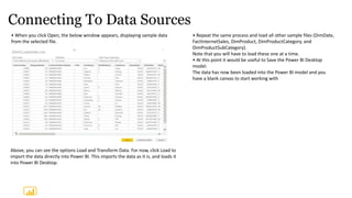 Connecting To Data Sources
• When you click Open, the below window appears, displaying sample data
from the selected file.
• Repeat the same process and load all other sample files (DimDate,
FactInternetSales, DimProduct, DimProductCategory, and
DimProductSubCategory).
Note that you will have to load these one at a time.
• At this point it would be useful to Save the Power BI Desktop
model.
The data has now been loaded into the Power BI model and you
have a blank canvas to start working with
Above, you can see the options Load and Transform Data. For now, click Load to
import the data directly into Power BI. This imports the data as it is, and loads it
into Power BI Desktop.
 