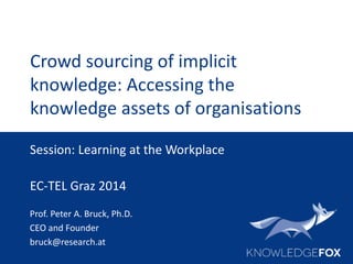 Crowd sourcing of implicit
knowledge: Accessing the
knowledge assets of organisations
Prof. Peter A. Bruck, Ph.D.
CEO and Founder
bruck@research.at
Session: Learning at the Workplace
EC-TEL Graz 2014
 