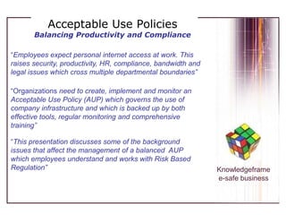 Acceptable Use PoliciesBalancing Productivity and Compliance “Employees expect personal internet access at work. This raises security, productivity, HR, compliance, bandwidth and legal issues which cross multiple departmental boundaries” “Organizationsneed to create, implement and monitor an Acceptable Use Policy (AUP) which governs the use of company infrastructure and which is backed up by both effective tools, regular monitoring and comprehensive training” “This presentation discusses some of the background issues that affect the management of a balanced  AUP which employees understand and works with Risk Based Regulation” Knowledgeframe e-safe business 