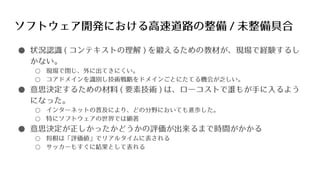 ソフトウェア開発における高速道路の整備 / 未整備具合
● 状況認識 ( コンテキストの理解 ) を鍛えるための教材が、現場で経験するし
かない。
○ 現場で閉じ、外に出てきにくい。
○ コアドメインを識別し技術戦略をドメインごとにたてる機会が乏しい。
● 意思決定するための材料 ( 要素技術 ) は、ローコストで誰もが手に入るよう
になった。
○ インターネットの普及により、どの分野においても進歩した。
○ 特にソフトウェアの世界では顕著
● 意思決定が正しかったかどうかの評価が出来るまで時間がかかる
○ 将棋は「評価値」でリアルタイムに表される
○ サッカーもすぐに結果として表れる
 