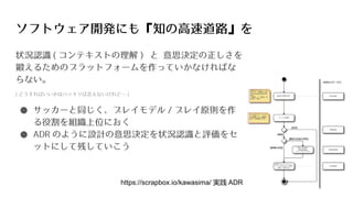 ソフトウェア開発にも『知の高速道路』を
状況認識 ( コンテキストの理解 ) と 意思決定の正しさを
鍛えるためのプラットフォームを作っていかなければな
らない。
( どうすればいいかはハッキリは言えないけれど… )
● サッカーと同じく、プレイモデル / プレイ原則を作
る役割を組織上位におく
● ADR のように設計の意思決定を状況認識と評価をセ
ットにして残していこう
https://scrapbox.io/kawasima/ 実践 ADR
 