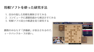 将棋ソフトを使った研究手法
1. 自分の指した将棋を解析させてみる
2. コンピュータに課題局面から検討させてみる
3. 将棋ソフト同士の棋譜を見て研究する
勝敗のみならず「評価値」が表示されるので、フ
ィードバックループが速い。
 