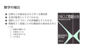 数学の場合
● 定理などが体系化されて学べる教科書
● 正誤が結果としてすぐわかる。
● 選択したアプローチの評価値もすぐわかる
● 問題をとく局面ごとの行動指針も体系化されて
いる
○ 問題を理解する
○ 計画をたてる
○ 計画を実行する
○ ふり返る
 