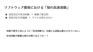 ソフトウェア開発における「知の高速道路」
● 意思決定の状況判断 → 複雑で複合的
● 意思決定の評価値 → すぐには得られない
将棋や数学と同じように「状況判断力」を鍛える道筋は確立されていない。
状況判断が複雑な他の分野ではどうか… ?
 