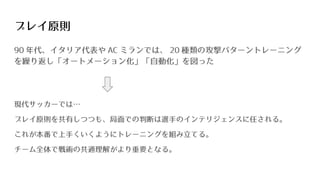 プレイ原則
90 年代、イタリア代表や AC ミランでは、 20 種類の攻撃パターントレーニング
を繰り返し「オートメーション化」「自動化」を図った
現代サッカーでは…
プレイ原則を共有しつつも、局面での判断は選手のインテリジェンスに任される。
これが本番で上手くいくようにトレーニングを組み立てる。
チーム全体で戦術の共通理解がより重要となる。
 