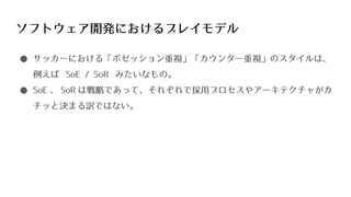 ソフトウェア開発におけるプレイモデル
● サッカーにおける「ポゼッション重視」「カウンター重視」のスタイルは、
例えば SoE / SoR みたいなもの。
● SoE 、 SoR は戦略であって、それぞれで採用プロセスやアーキテクチャがカ
チッと決まる訳ではない。
 