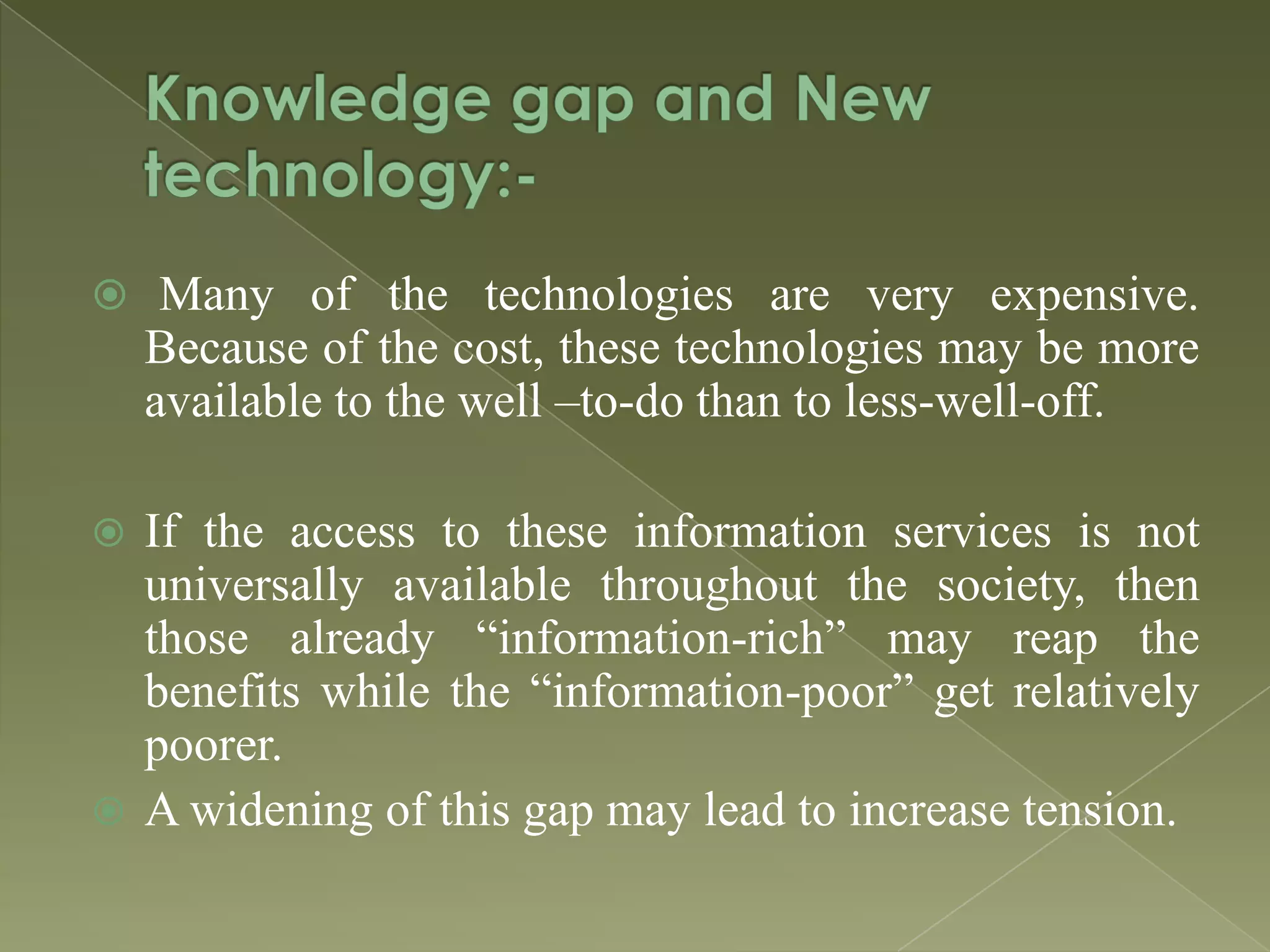  Many of the technologies are very expensive.

Because of the cost, these technologies may be more
available to the well –to-do than to less-well-off.
If the access to these information services is not
universally available throughout the society, then
those already “information-rich” may reap the
benefits while the “information-poor” get relatively
poorer.
 A widening of this gap may lead to increase tension.


 