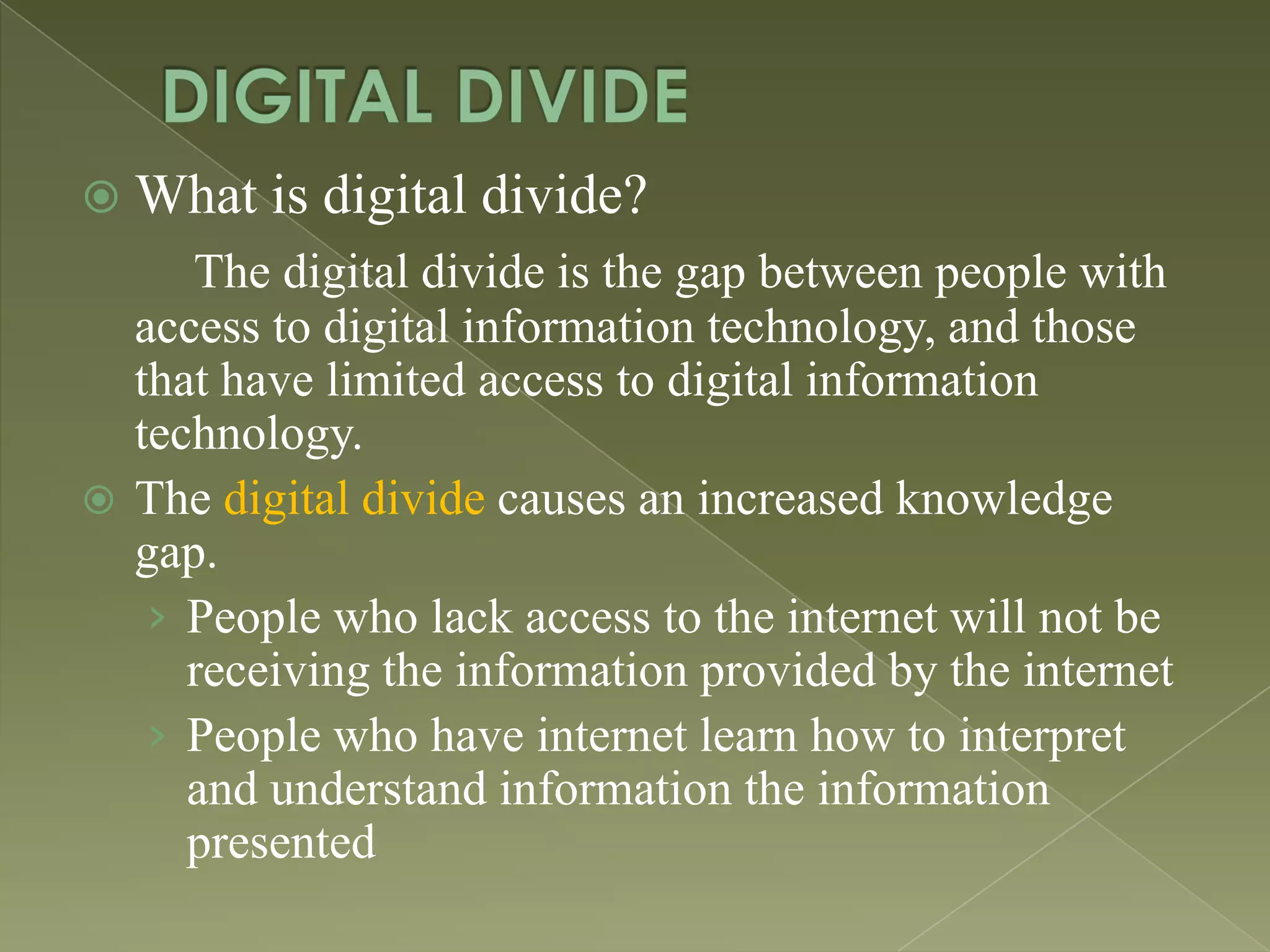  What

is digital divide?

The digital divide is the gap between people with
access to digital information technology, and those
that have limited access to digital information
technology.
 The digital divide causes an increased knowledge
gap.
› People who lack access to the internet will not be
receiving the information provided by the internet
› People who have internet learn how to interpret
and understand information the information
presented

 