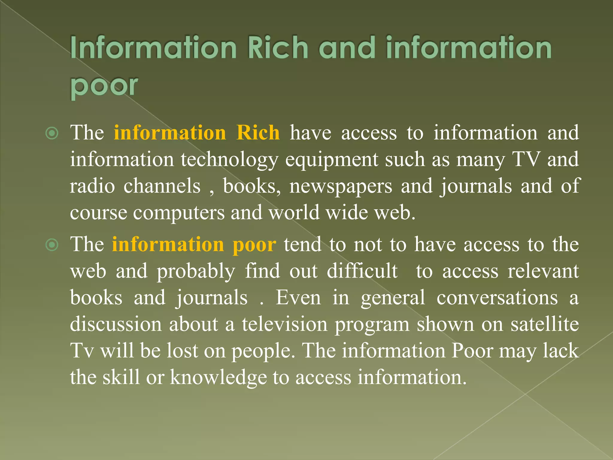 



The information Rich have access to information and
information technology equipment such as many TV and
radio channels , books, newspapers and journals and of
course computers and world wide web.
The information poor tend to not to have access to the
web and probably find out difficult to access relevant
books and journals . Even in general conversations a
discussion about a television program shown on satellite
Tv will be lost on people. The information Poor may lack
the skill or knowledge to access information.

 