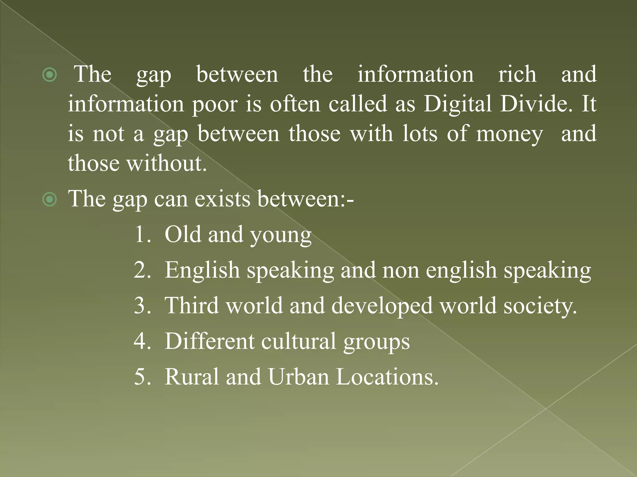 The gap between the information rich and
information poor is often called as Digital Divide. It
is not a gap between those with lots of money and
those without.
 The gap can exists between:1. Old and young
2. English speaking and non english speaking
3. Third world and developed world society.
4. Different cultural groups
5. Rural and Urban Locations.


 