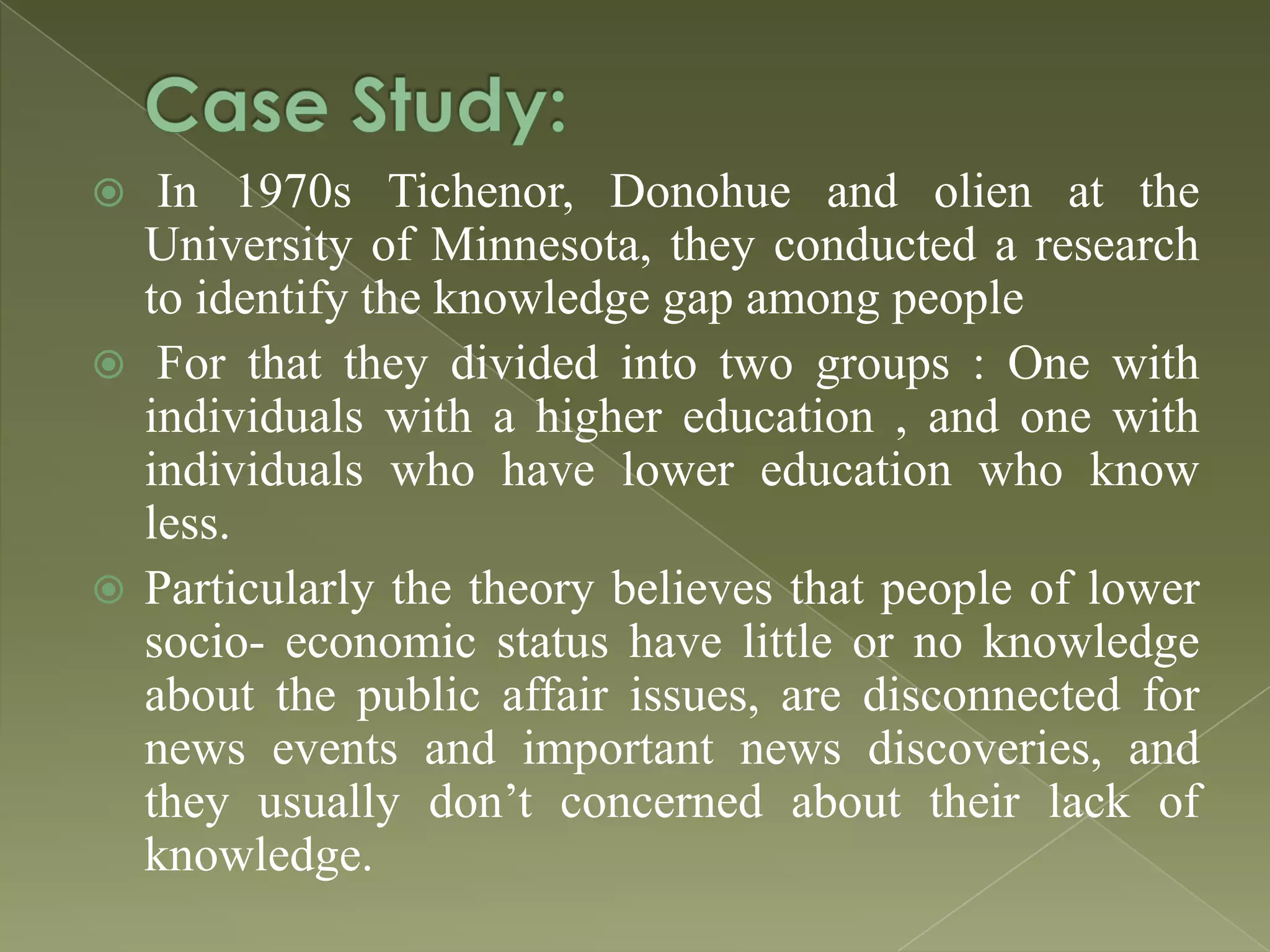 In 1970s Tichenor, Donohue and olien at the
University of Minnesota, they conducted a research
to identify the knowledge gap among people
 For that they divided into two groups : One with
individuals with a higher education , and one with
individuals who have lower education who know
less.
 Particularly the theory believes that people of lower
socio- economic status have little or no knowledge
about the public affair issues, are disconnected for
news events and important news discoveries, and
they usually don’t concerned about their lack of
knowledge.


 