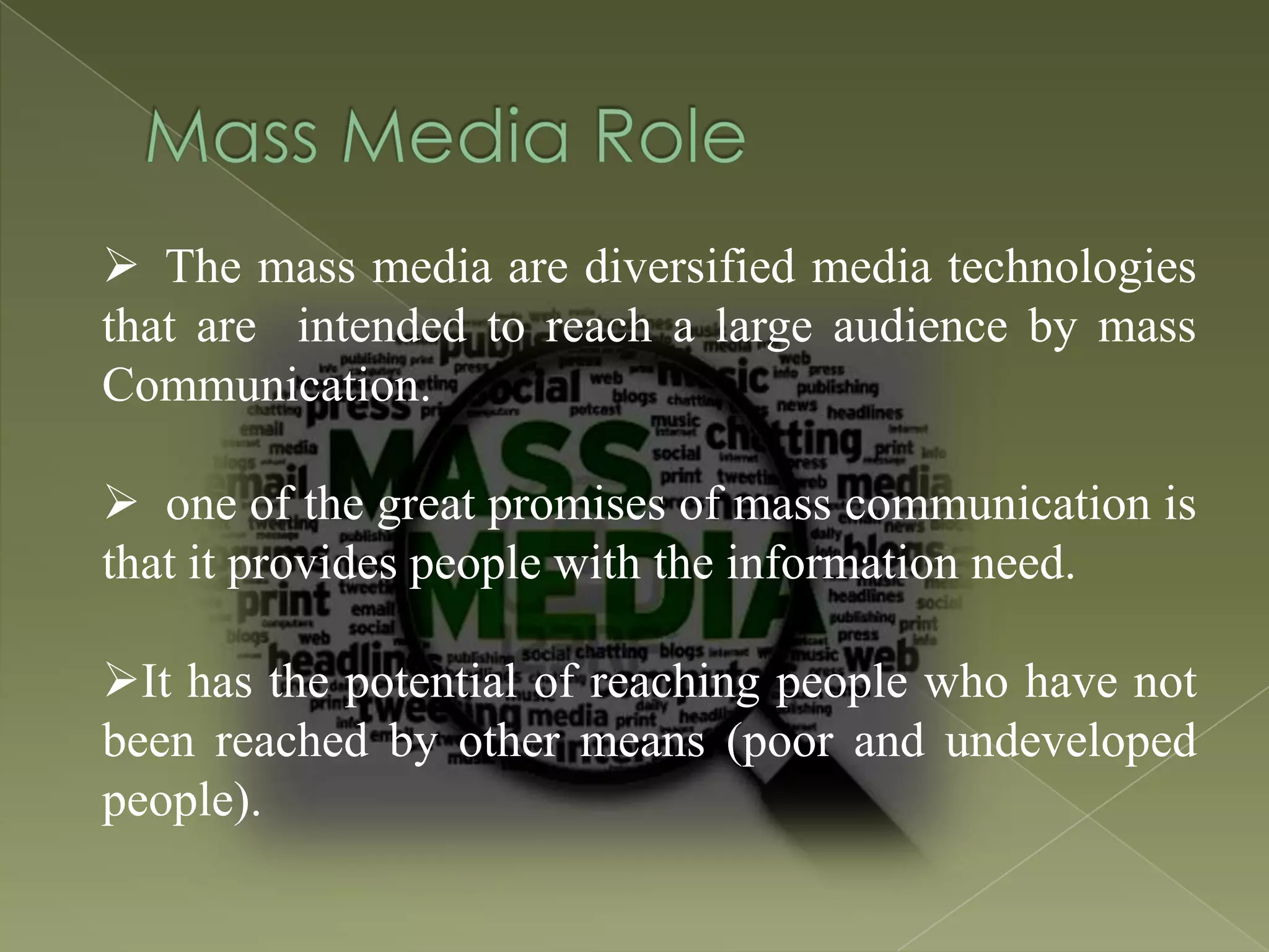  The mass media are diversified media technologies
that are intended to reach a large audience by mass
Communication.
 one of the great promises of mass communication is
that it provides people with the information need.
It has the potential of reaching people who have not
been reached by other means (poor and undeveloped
people).

 