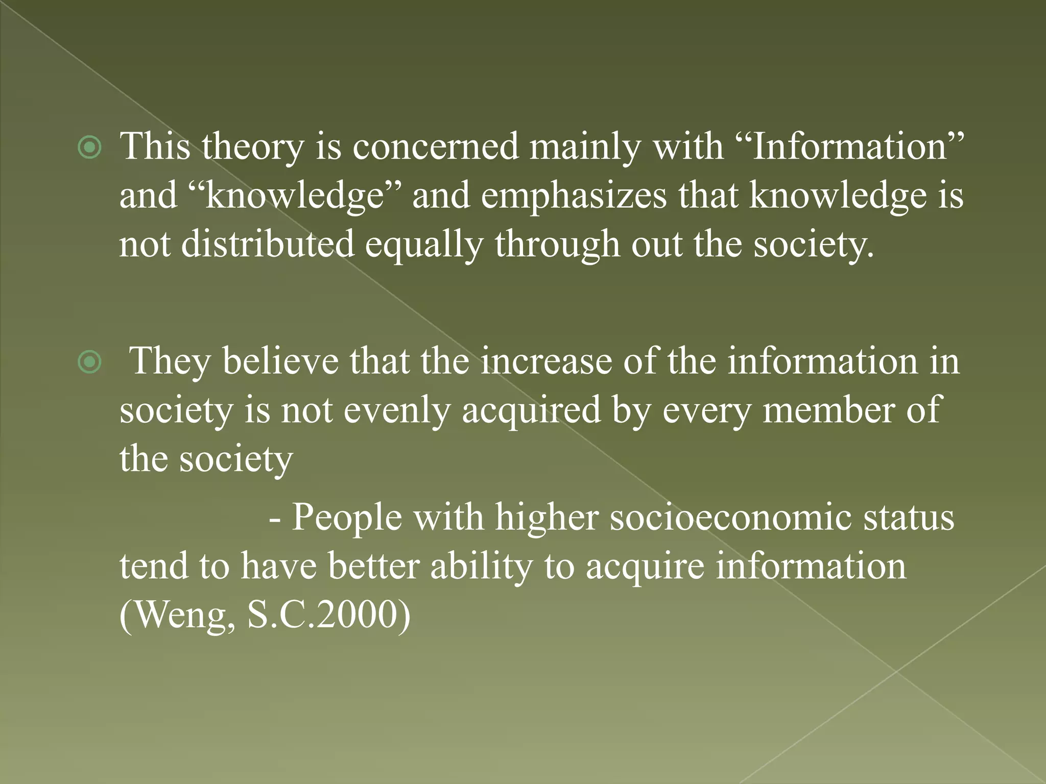 

This theory is concerned mainly with “Information”
and “knowledge” and emphasizes that knowledge is
not distributed equally through out the society.



They believe that the increase of the information in
society is not evenly acquired by every member of
the society
- People with higher socioeconomic status
tend to have better ability to acquire information
(Weng, S.C.2000)

 