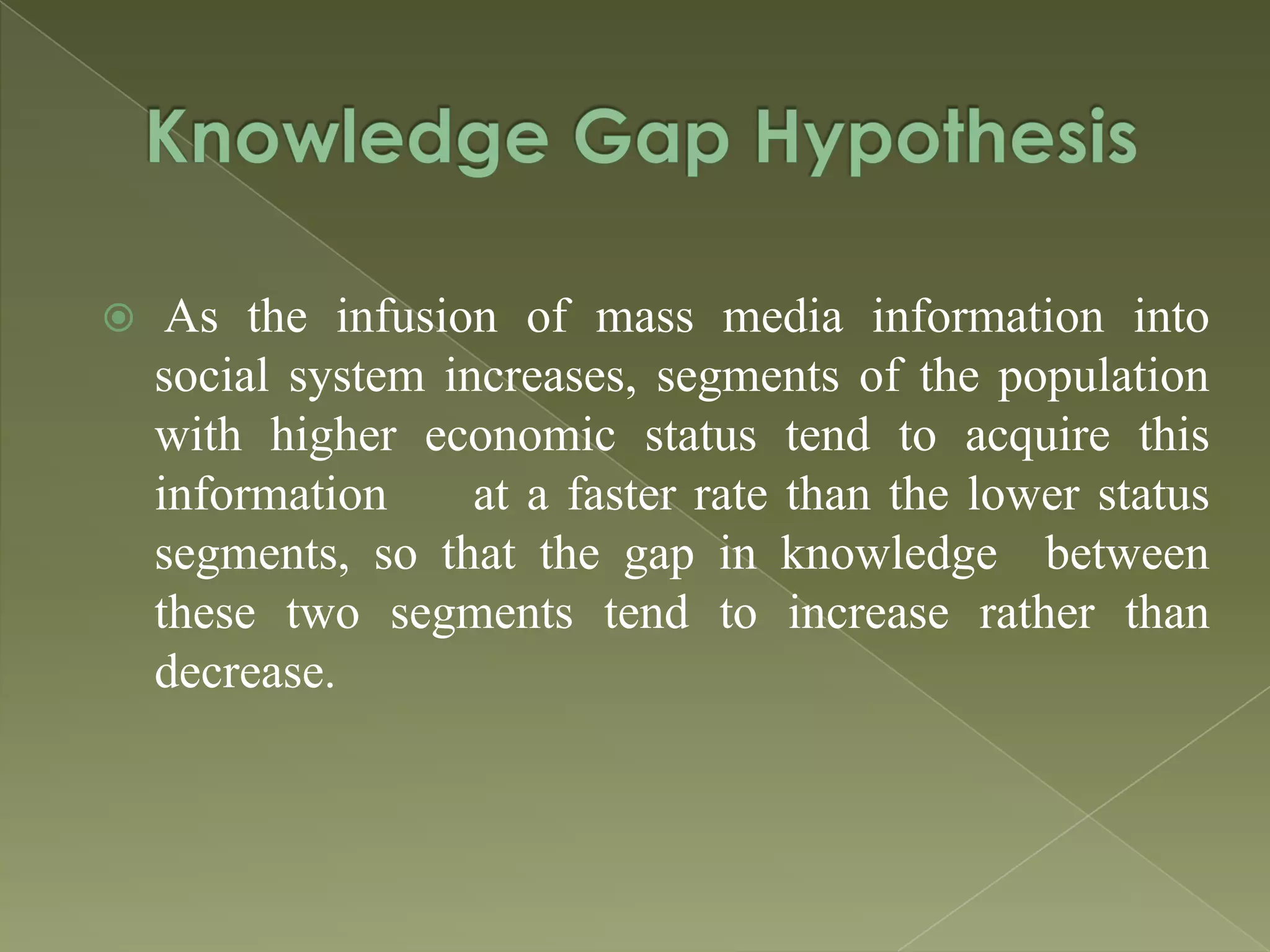 

As the infusion of mass media information into
social system increases, segments of the population
with higher economic status tend to acquire this
information
at a faster rate than the lower status
segments, so that the gap in knowledge between
these two segments tend to increase rather than
decrease.

 