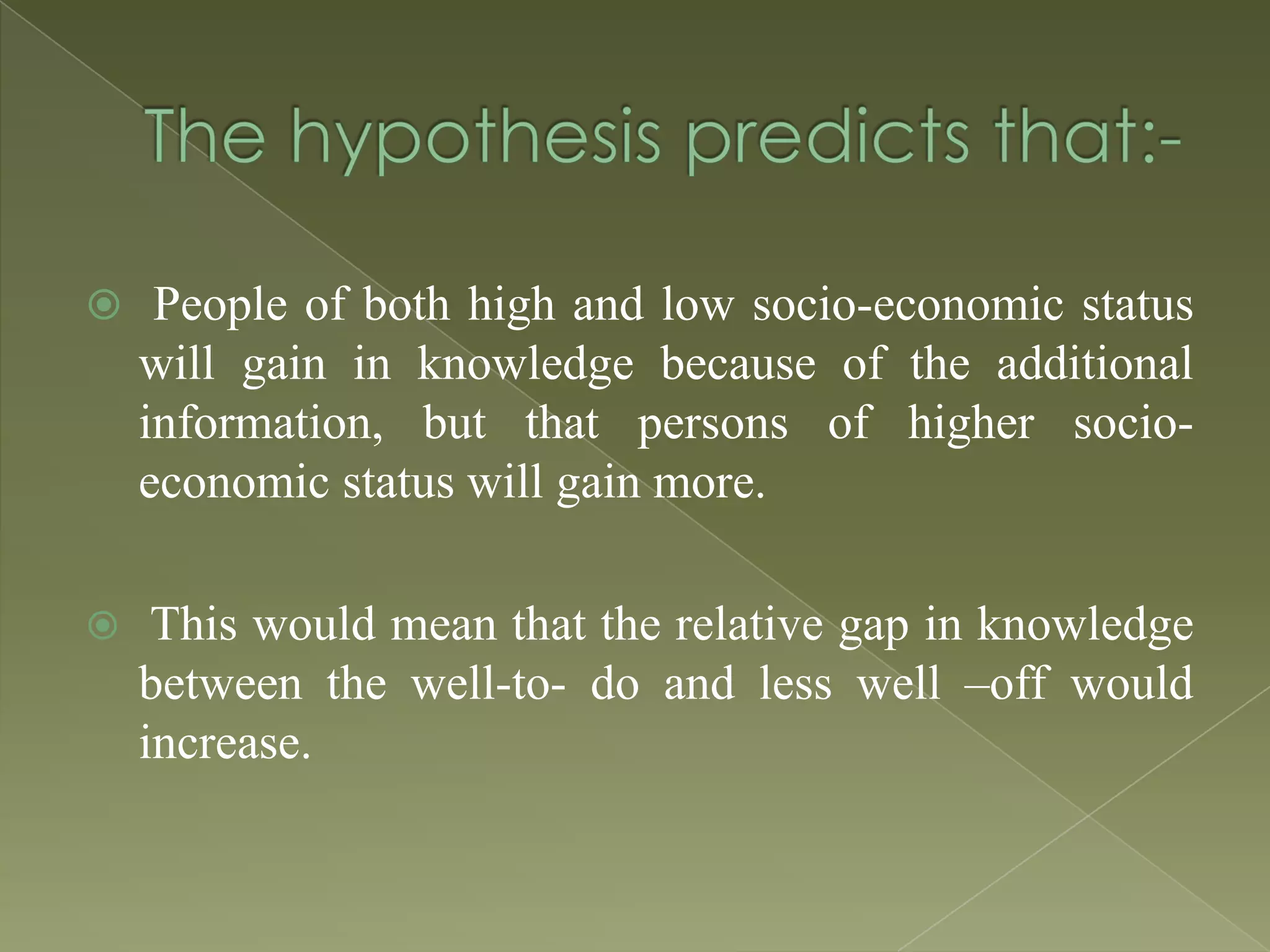  People of both high and low socio-economic status

will gain in knowledge because of the additional
information, but that persons of higher socioeconomic status will gain more.


This would mean that the relative gap in knowledge
between the well-to- do and less well –off would
increase.

 