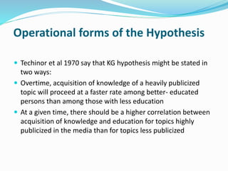 Operational forms of the Hypothesis 
 Techinor et al 1970 say that KG hypothesis might be stated in 
two ways: 
 Overtime, acquisition of knowledge of a heavily publicized 
topic will proceed at a faster rate among better- educated 
persons than among those with less education 
 At a given time, there should be a higher correlation between 
acquisition of knowledge and education for topics highly 
publicized in the media than for topics less publicized 
 