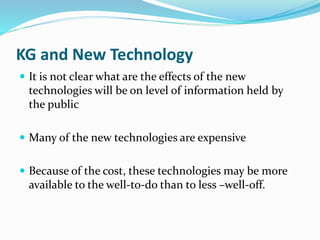 KG and New Technology 
 It is not clear what are the effects of the new 
technologies will be on level of information held by 
the public 
 Many of the new technologies are expensive 
 Because of the cost, these technologies may be more 
available to the well-to-do than to less –well-off. 
 