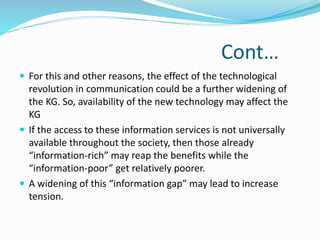 Cont… 
 For this and other reasons, the effect of the technological 
revolution in communication could be a further widening of 
the KG. So, availability of the new technology may affect the 
KG 
 If the access to these information services is not universally 
available throughout the society, then those already 
“information-rich” may reap the benefits while the 
“information-poor” get relatively poorer. 
 A widening of this “information gap” may lead to increase 
tension. 
 