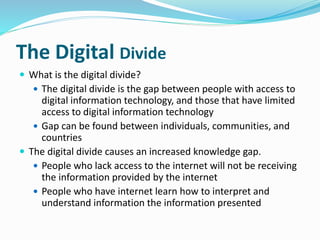 The Digital Divide 
 What is the digital divide? 
 The digital divide is the gap between people with access to 
digital information technology, and those that have limited 
access to digital information technology 
 Gap can be found between individuals, communities, and 
countries 
 The digital divide causes an increased knowledge gap. 
 People who lack access to the internet will not be receiving 
the information provided by the internet 
 People who have internet learn how to interpret and 
understand information the information presented 
 