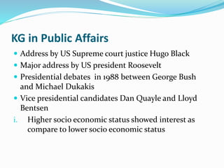 KG in Public Affairs 
 Address by US Supreme court justice Hugo Black 
 Major address by US president Roosevelt 
 Presidential debates in 1988 between George Bush 
and Michael Dukakis 
 Vice presidential candidates Dan Quayle and Lloyd 
Bentsen 
i. Higher socio economic status showed interest as 
compare to lower socio economic status 
 