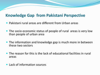 Knowledge Gap from Pakistani Perspective 
 Pakistani rural areas are different from Urban areas 
 The socio economic status of people of rural areas is very low 
than people of urban area 
 The information and knowledge gap is much more in between 
these two sectors 
 The reason for this is the lack of educational facilities in rural 
areas 
 Lack of information sources 
 