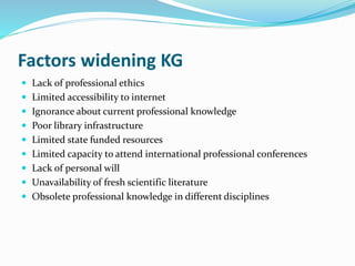 Factors widening KG 
 Lack of professional ethics 
 Limited accessibility to internet 
 Ignorance about current professional knowledge 
 Poor library infrastructure 
 Limited state funded resources 
 Limited capacity to attend international professional conferences 
 Lack of personal will 
 Unavailability of fresh scientific literature 
 Obsolete professional knowledge in different disciplines 
 