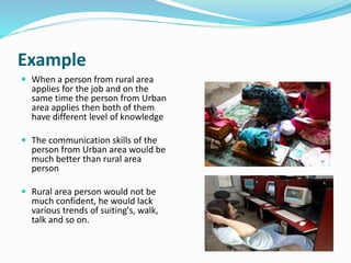 Example 
 When a person from rural area 
applies for the job and on the 
same time the person from Urban 
area applies then both of them 
have different level of knowledge 
 The communication skills of the 
person from Urban area would be 
much better than rural area 
person 
 Rural area person would not be 
much confident, he would lack 
various trends of suiting's, walk, 
talk and so on. 
 