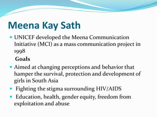 Meena Kay Sath 
 UNICEF developed the Meena Communication 
Initiative (MCI) as a mass communication project in 
1998 
Goals 
 Aimed at changing perceptions and behavior that 
hamper the survival, protection and development of 
girls in South Asia 
 Fighting the stigma surrounding HIV/AIDS 
 Education, health, gender equity, freedom from 
exploitation and abuse 
 