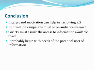 Conclusion 
 Interest and motivation can help in narrowing KG 
 Information campaigns must be on audience research 
 Society must assure the access to information available 
to all 
 It probably begin with needs of the potential user of 
information 
 