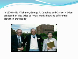 In 1970 Philip J Tichenor, George A. Donohue and Clarice. N Olien 
proposed an idea titled as “Mass media flow and differential 
growth in knowledge” 
 