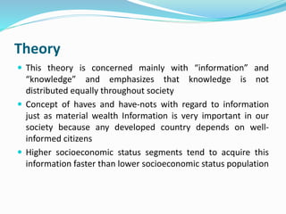 Theory 
 This theory is concerned mainly with “information” and 
“knowledge” and emphasizes that knowledge is not 
distributed equally throughout society 
 Concept of haves and have-nots with regard to information 
just as material wealth Information is very important in our 
society because any developed country depends on well-informed 
citizens 
 Higher socioeconomic status segments tend to acquire this 
information faster than lower socioeconomic status population 
 