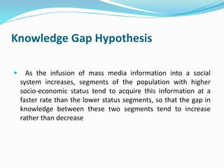Knowledge Gap Hypothesis 
 As the infusion of mass media information into a social 
system increases, segments of the population with higher 
socio-economic status tend to acquire this information at a 
faster rate than the lower status segments, so that the gap in 
knowledge between these two segments tend to increase 
rather than decrease 
 