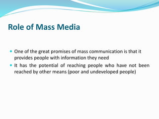 Role of Mass Media 
 One of the great promises of mass communication is that it 
provides people with information they need 
 It has the potential of reaching people who have not been 
reached by other means (poor and undeveloped people) 
 