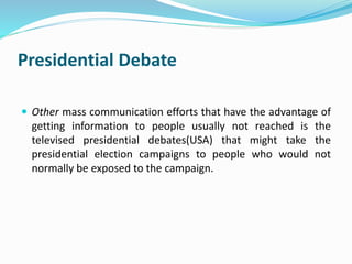 Presidential Debate 
 Other mass communication efforts that have the advantage of 
getting information to people usually not reached is the 
televised presidential debates(USA) that might take the 
presidential election campaigns to people who would not 
normally be exposed to the campaign. 
 