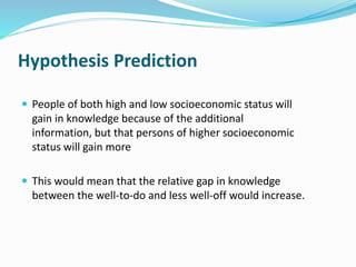 Hypothesis Prediction 
 People of both high and low socioeconomic status will 
gain in knowledge because of the additional 
information, but that persons of higher socioeconomic 
status will gain more 
 This would mean that the relative gap in knowledge 
between the well-to-do and less well-off would increase. 
 