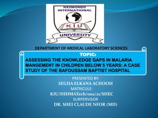 TOPIC:
ASSESSING THE KNOWLEDGE GAPS IN MALARIA
MANGEMENT IN CHILDREN BELOW 5 YEARS: A CASE
STUDY OF THE BAFOUSSAM BAPTIST HOSPITAL
PRESENTED BY:
SEGHA ELKANA ACHOOH
MATRICULE:
KIU/HIHMATech/002/21/SHEC
SURPERVISOR
DR. SHEI CLAUDE NFOR (MD)
DEPARTMENT OF MEDICAL LABORATORY SCIENCES
 