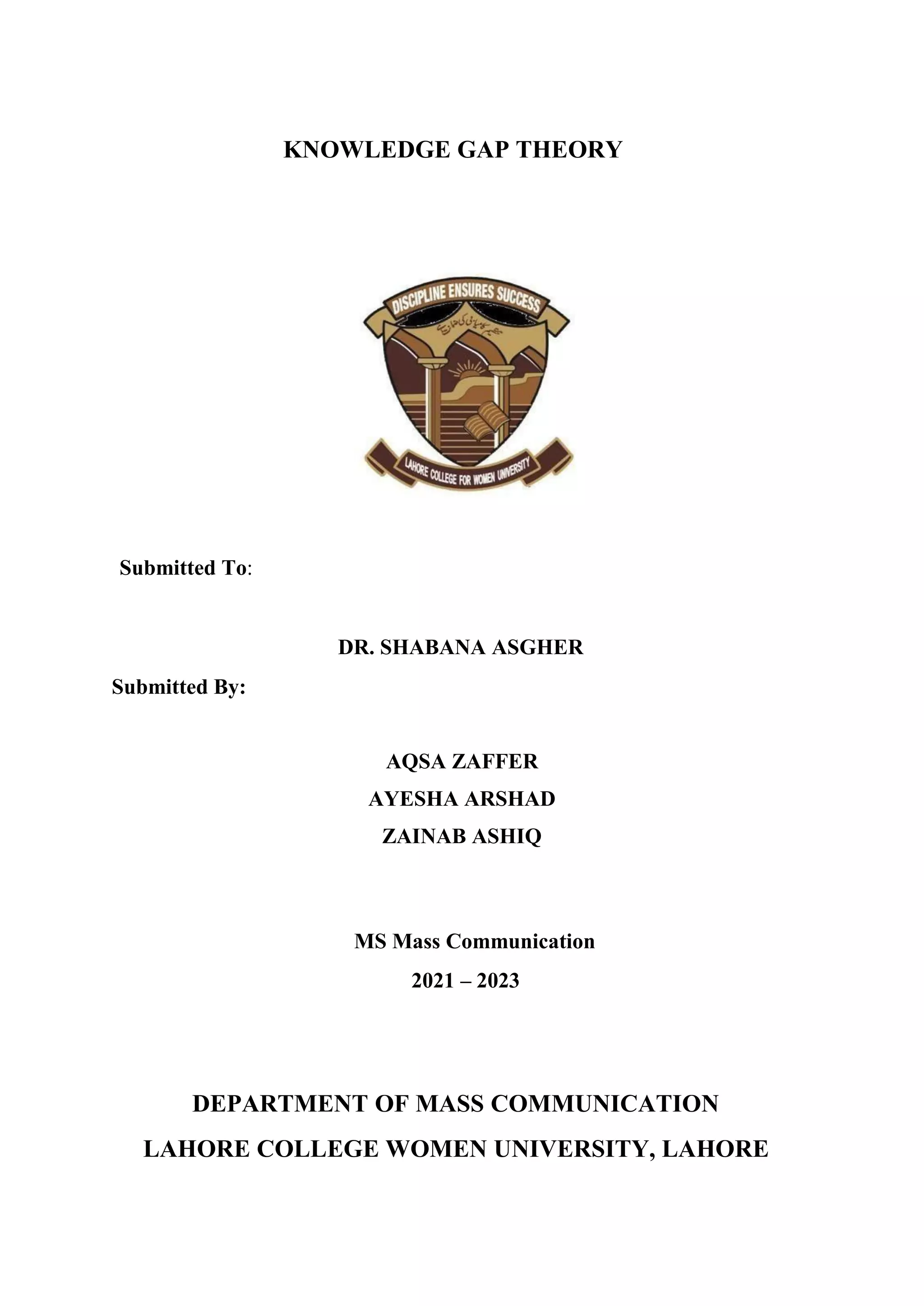 KNOWLEDGE GAP THEORY
Submitted To:
DR. SHABANA ASGHER
Submitted By:
AQSA ZAFFER
AYESHA ARSHAD
ZAINAB ASHIQ
MS Mass Communication
2021 – 2023
DEPARTMENT OF MASS COMMUNICATION
LAHORE COLLEGE WOMEN UNIVERSITY, LAHORE
 