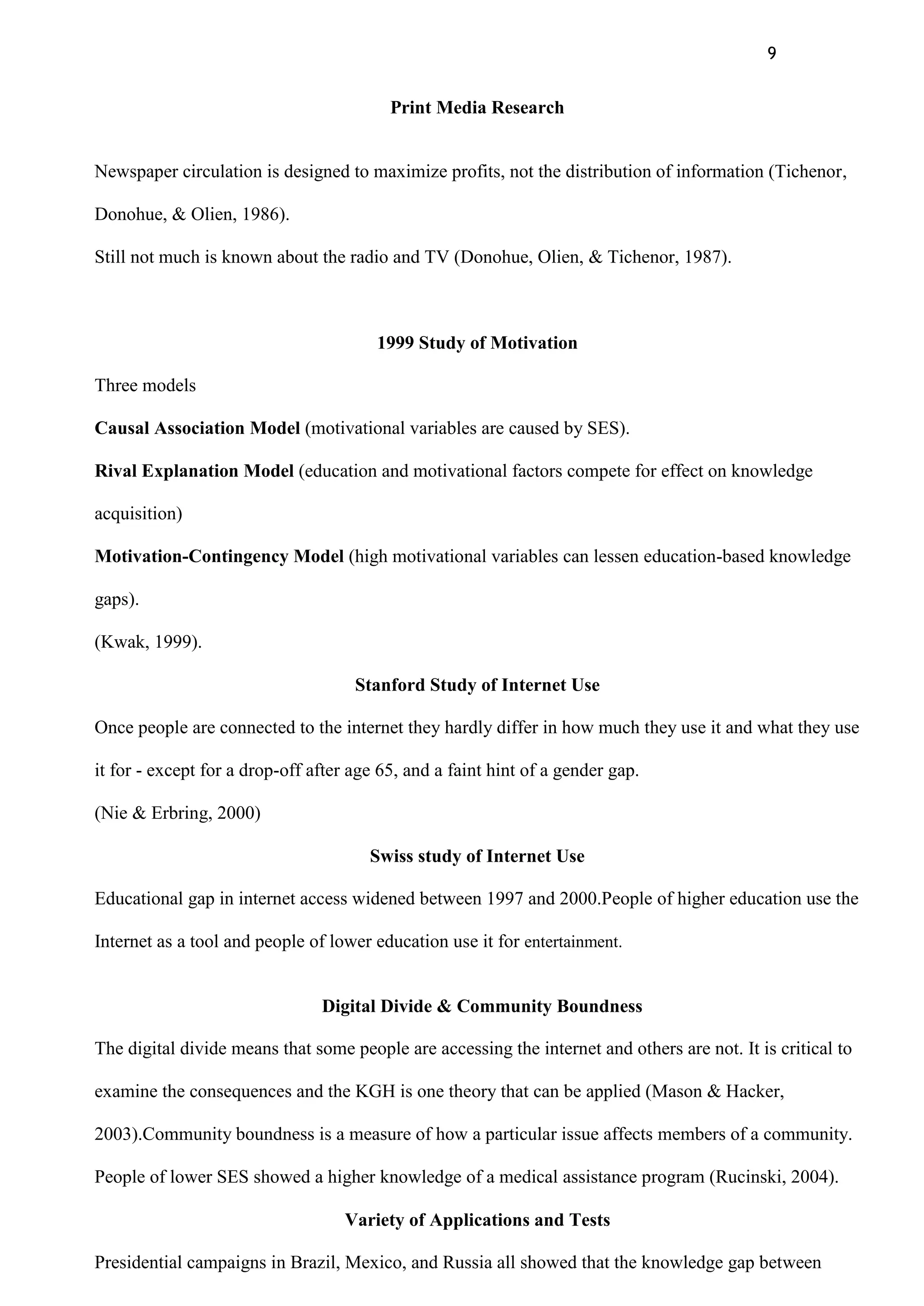 9
Print Media Research
Newspaper circulation is designed to maximize profits, not the distribution of information (Tichenor,
Donohue, & Olien, 1986).
Still not much is known about the radio and TV (Donohue, Olien, & Tichenor, 1987).
1999 Study of Motivation
Three models
Causal Association Model (motivational variables are caused by SES).
Rival Explanation Model (education and motivational factors compete for effect on knowledge
acquisition)
Motivation-Contingency Model (high motivational variables can lessen education-based knowledge
gaps).
(Kwak, 1999).
Stanford Study of Internet Use
Once people are connected to the internet they hardly differ in how much they use it and what they use
it for - except for a drop-off after age 65, and a faint hint of a gender gap.
(Nie & Erbring, 2000)
Swiss study of Internet Use
Educational gap in internet access widened between 1997 and 2000.People of higher education use the
Internet as a tool and people of lower education use it for entertainment.
Digital Divide & Community Boundness
The digital divide means that some people are accessing the internet and others are not. It is critical to
examine the consequences and the KGH is one theory that can be applied (Mason & Hacker,
2003).Community boundness is a measure of how a particular issue affects members of a community.
People of lower SES showed a higher knowledge of a medical assistance program (Rucinski, 2004).
Variety of Applications and Tests
Presidential campaigns in Brazil, Mexico, and Russia all showed that the knowledge gap between
 