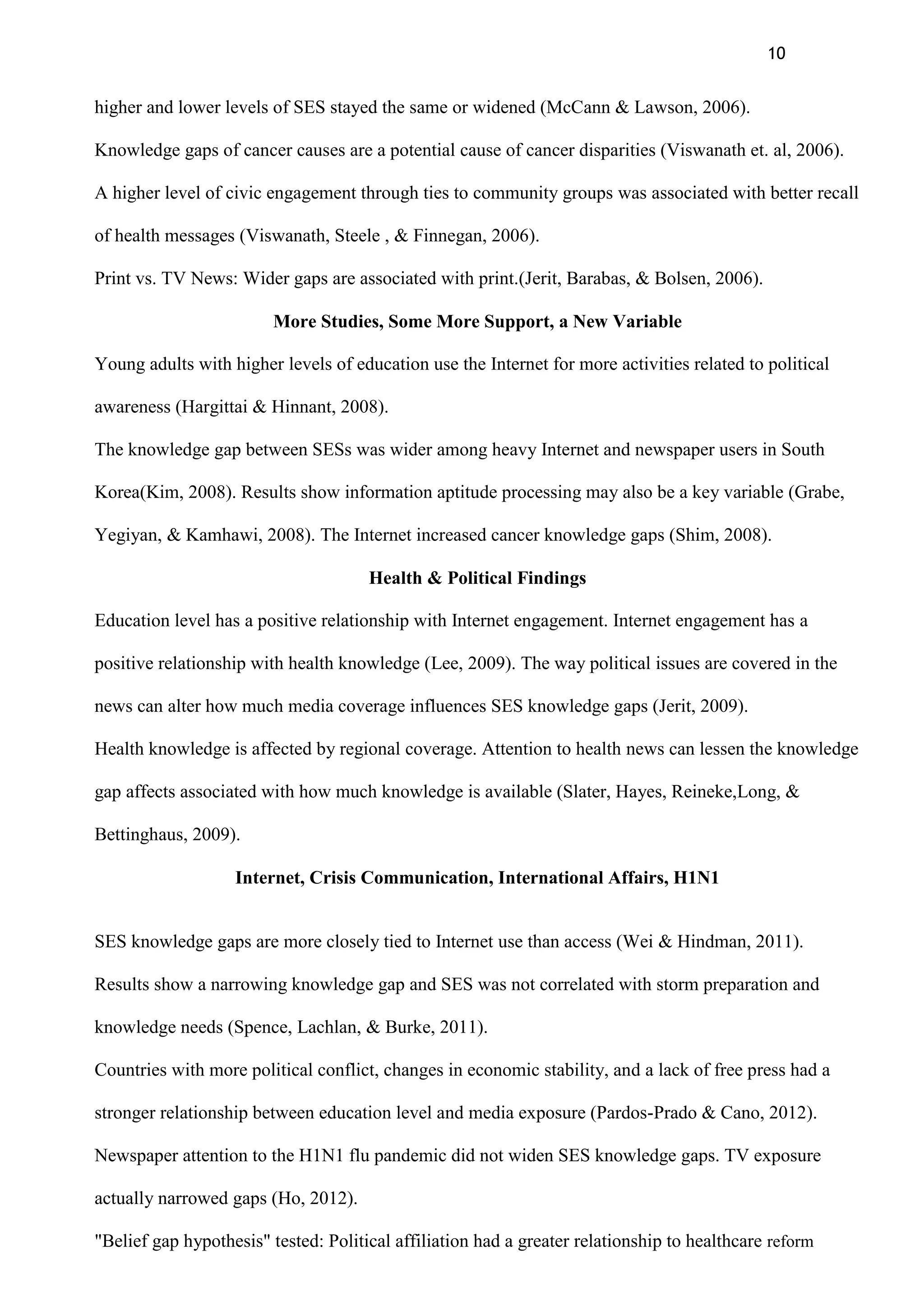 10
higher and lower levels of SES stayed the same or widened (McCann & Lawson, 2006).
Knowledge gaps of cancer causes are a potential cause of cancer disparities (Viswanath et. al, 2006).
A higher level of civic engagement through ties to community groups was associated with better recall
of health messages (Viswanath, Steele , & Finnegan, 2006).
Print vs. TV News: Wider gaps are associated with print.(Jerit, Barabas, & Bolsen, 2006).
More Studies, Some More Support, a New Variable
Young adults with higher levels of education use the Internet for more activities related to political
awareness (Hargittai & Hinnant, 2008).
The knowledge gap between SESs was wider among heavy Internet and newspaper users in South
Korea(Kim, 2008). Results show information aptitude processing may also be a key variable (Grabe,
Yegiyan, & Kamhawi, 2008). The Internet increased cancer knowledge gaps (Shim, 2008).
Health & Political Findings
Education level has a positive relationship with Internet engagement. Internet engagement has a
positive relationship with health knowledge (Lee, 2009). The way political issues are covered in the
news can alter how much media coverage influences SES knowledge gaps (Jerit, 2009).
Health knowledge is affected by regional coverage. Attention to health news can lessen the knowledge
gap affects associated with how much knowledge is available (Slater, Hayes, Reineke,Long, &
Bettinghaus, 2009).
Internet, Crisis Communication, International Affairs, H1N1
SES knowledge gaps are more closely tied to Internet use than access (Wei & Hindman, 2011).
Results show a narrowing knowledge gap and SES was not correlated with storm preparation and
knowledge needs (Spence, Lachlan, & Burke, 2011).
Countries with more political conflict, changes in economic stability, and a lack of free press had a
stronger relationship between education level and media exposure (Pardos-Prado & Cano, 2012).
Newspaper attention to the H1N1 flu pandemic did not widen SES knowledge gaps. TV exposure
actually narrowed gaps (Ho, 2012).
"Belief gap hypothesis" tested: Political affiliation had a greater relationship to healthcare reform
 